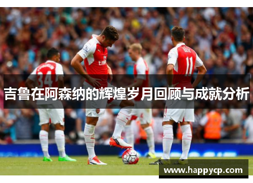 吉鲁在阿森纳的辉煌岁月回顾与成就分析