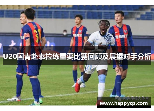 U20国青赴泰拉练重要比赛回顾及展望对手分析