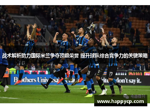 战术解析助力国际米兰争夺顶级荣誉 提升球队综合竞争力的关键策略